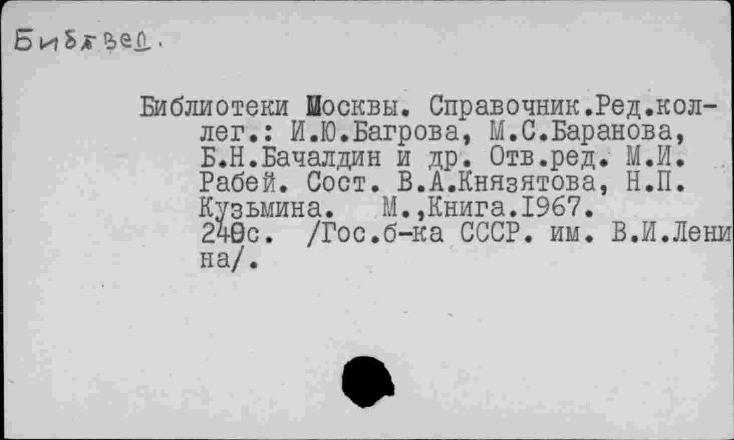 ﻿Ь и Ьх йес..
Библиотеки Москвы. Справочник.Ред.коллег.: И.Ю.Багрова, М.С.Баранова, Б.Н.Бачалдин и др. Отв.ред. М.И. Рабей. Сост. В.А.Князятова, Н.П. Кузьмина.	М.,Книга.1967.
240с. /Гос.б-ка СССР. им. В.И.Лени на/.